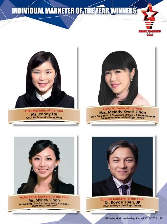 香港市務學會市場領袖大奬2018/2019年度個人大獎相片 CEO Marketer of the Year黎韋詩女士 -- 香港麥當勞行政總裁 CMO Marketer of the Year 陳郭詩慧女士 -- 莎莎國際控股有限公司企業策劃及發展副總裁 Professional Marketer of the Year 陳麗君女士 -- 德高貝登香港及澳門董事總經理 Scholar Marketer of the Year 袁文俊博士JP -- MaLogic Holdings Limited 行政總裁