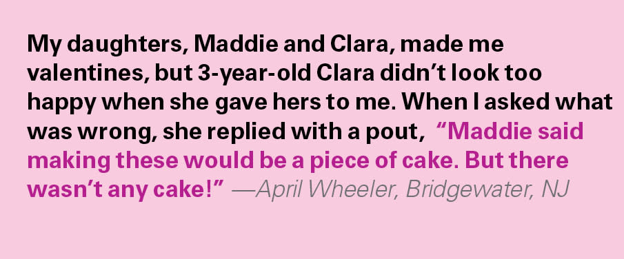 Valentine's Day Jokes, kids say the darndest: My daughters, Maddie and Clara, made me valentines, but 3-year-old Clara didn’t look too happy when she gave hers to me. When I asked what was wrong, she replied with a pout,  “Maddie said making these would be a piece of cake. But there wasn’t any cake!” —April Wheeler, Bridgewater, NJ