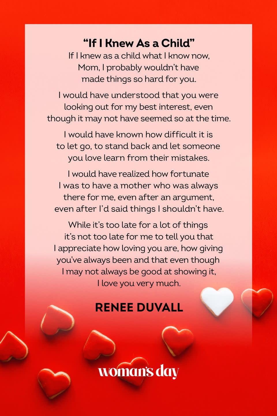 <p>If I knew as a child what I know now, Mom,<br>I probably wouldn't have made things<br>so hard for you.<br><br>I would have understood<br>that you were looking out for my best interest,<br>even though it may not have seemed so at the time.<br><br>I would have known how difficult it is to let go,<br>to stand back and let someone you love<br>learn from their mistakes.<br><br>I would have realized<br>how fortunate I was to have a mother<br>who was always there for me,<br>even after an argument,<br>even after I'd said things<br>I shouldn't have.<br><br>While it's too late for a lot of things<br>it's not too late for me to tell you<br>that I appreciate how loving you are,<br>how giving you've always been<br>and that even though<br>I may not always be good at showing it,<br>I love you very much.</p><p>— Renee Duvall</p>