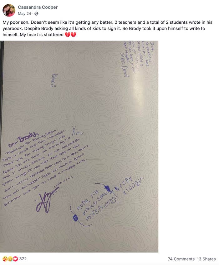 <div><p>"My poor son. It doesn't seem like it's getting any better. Two teachers and a total of two students wrote in his yearbook. Despite Brody asking all kinds of kids to sign it. So Brody took it upon himself to write to himself. My heart is shattered."</p></div><span><a href="https://go.redirectingat.com?id=74679X1524629&sref=https%3A%2F%2Fwww.buzzfeed.com%2Fkristatorres%2Fno-one-signs-kids-yearbook&url=https%3A%2F%2Fwww.facebook.com%2F1111855347%2Fposts%2Fpfbid02EEprguP58cho989XmMCPtZHKiBTLMuWUE36EfzWnBDCao2RuaHWj7bAs9rqK75Sel%2F%3Fd%3Dn&xcust=6257783%7CBF-VERIZON&xs=1" rel="nofollow noopener" target="_blank" data-ylk="slk:Facebook: 1111855347" class="link ">Facebook: 1111855347</a></span>
