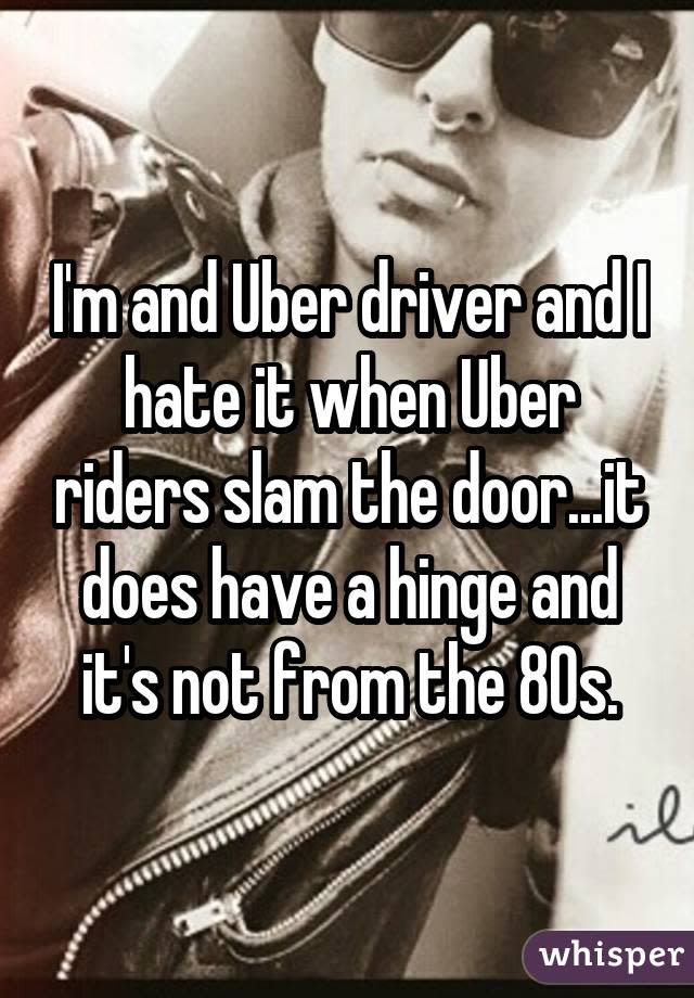 I'm and Uber driver and I hate it when Uber riders slam the door...it does have a hinge and it's not from the 80s.