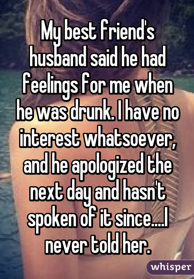 My best friend's husband said he had feelings for me when he was drunk. I have no interest whatsoever, and he apologized the next day and hasn't spoken of it since....I never told her.