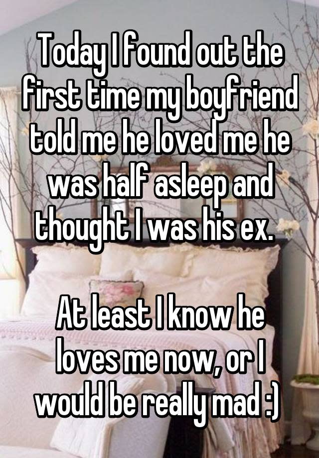 Today I found out the first time my boyfriend told me he loved me he was half asleep and thought I was his ex. At least I know he loves me now, or I would be really mad :)