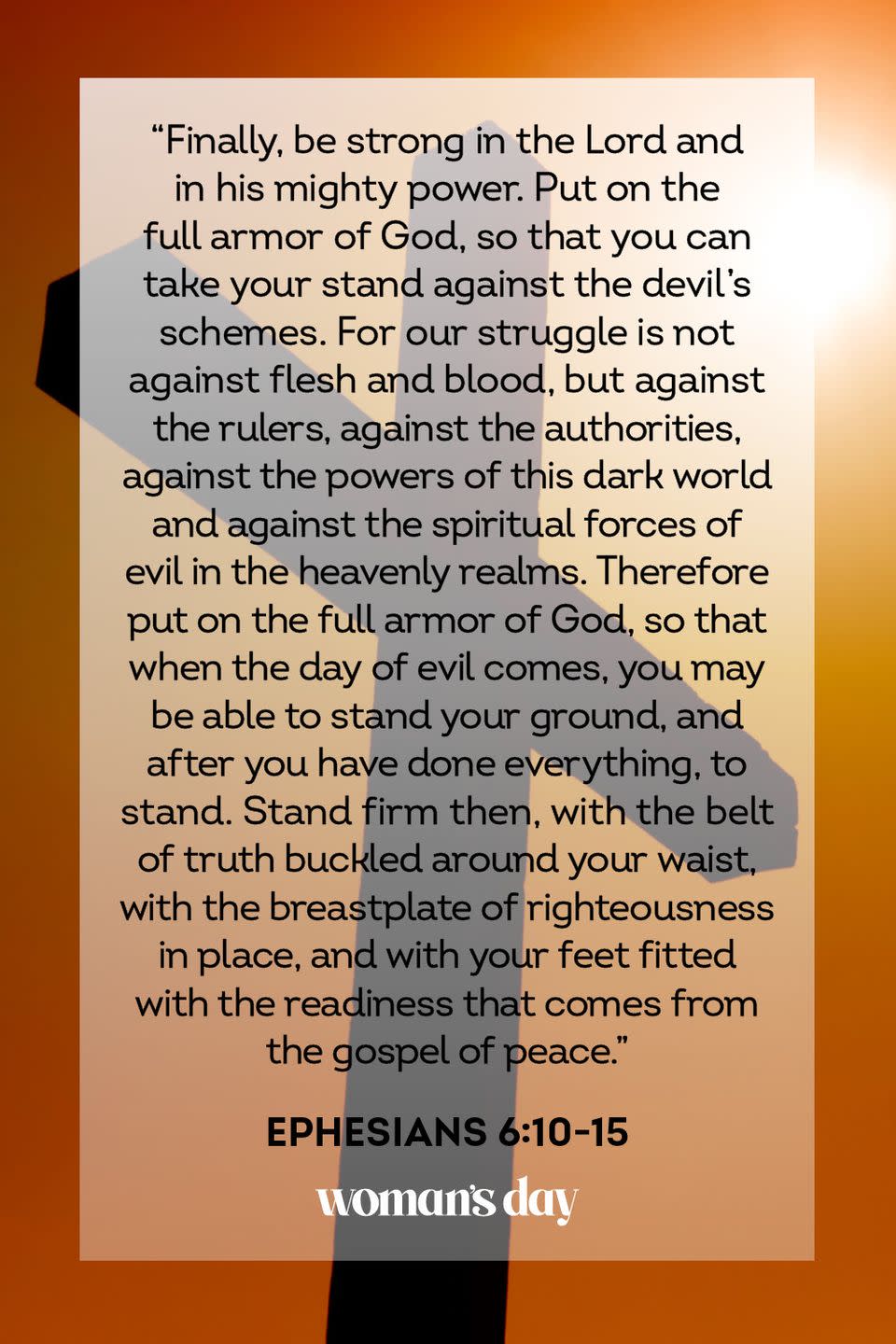 <p>"Finally, be strong in the Lord and in his mighty power. Put on the full armor of God, so that you can take your stand against the devil's schemes. For our struggle is not against flesh and blood, but against the rulers, against the authorities, against the powers of this dark world and against the spiritual forces of evil in the heavenly realms. Therefore put on the full armor of God, so that when the day of evil comes, you may be able to stand your ground, and after you have done everything, to stand. Stand firm then, with the belt of truth buckled around your waist, with the breastplate of righteousness in place, and with your feet fitted with the readiness that comes from the gospel of peace." — Ephesians 6:10-15</p><p><strong>The Good News:</strong> If you have faith in the Lord, you have a powerful armor cast upon you as protection. Through Him, you are a force of nature against evil, darkness, and unexpected situations that have the potential to make you stray against Him. Stand firm in the belief that He will protect you, and you will have the power to move mountains. </p>