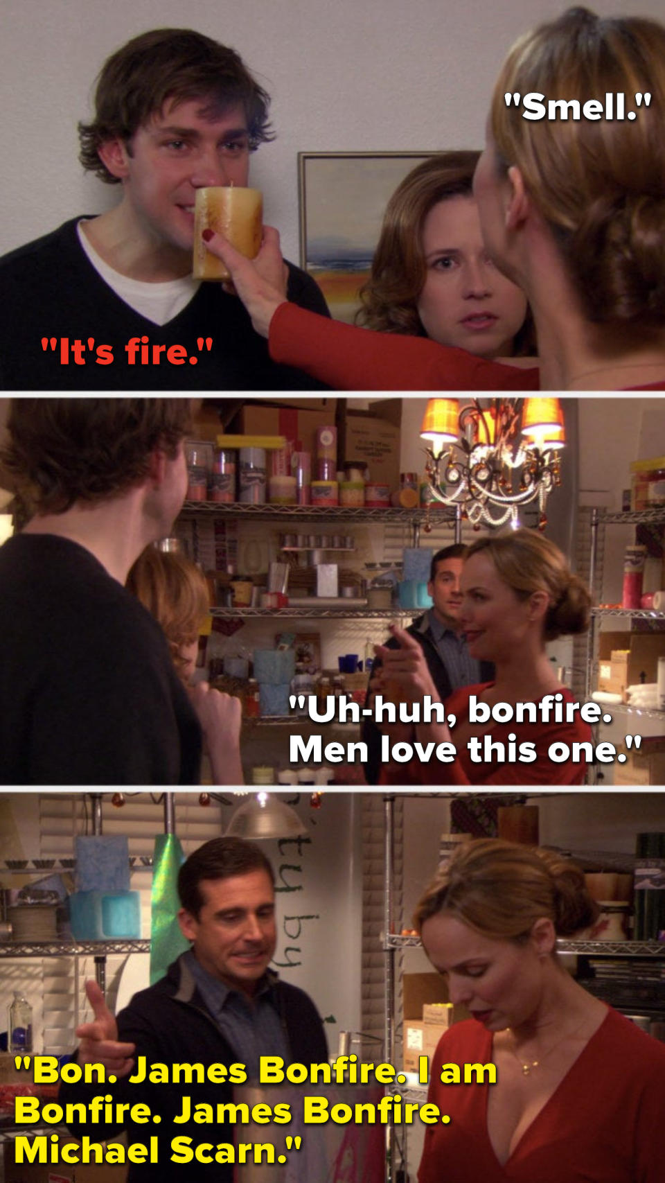 Jan lifts a candle and says, "Smell," Jim says, "It's fire," Jan says, "Uh-huh, bonfire, men love this one," and Michael says, "Bon, James Bonfire, I am Bonfire, James Bonfire, Michael Scarn"