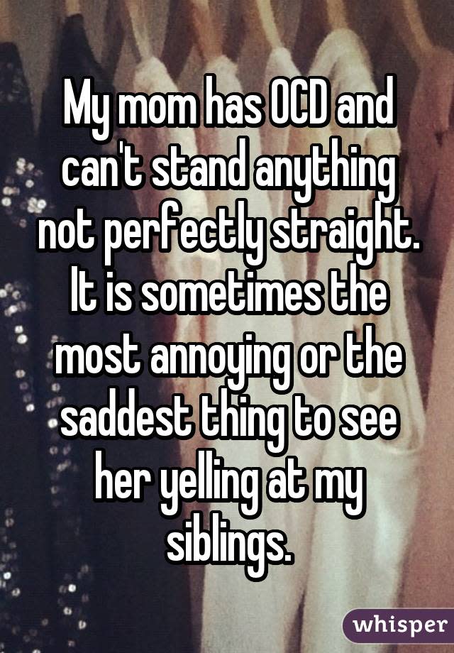 My mom has OCD and can't stand anything not perfectly straight. It is sometimes the most annoying or the saddest thing to see her yelling at my siblings.