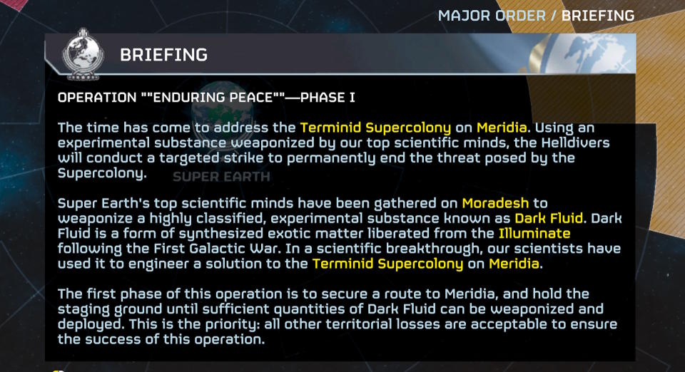 It's time to touch on the Terminid Supercolony on Meridia.  Using an experimental substance weaponized by our top scientific minds, the Hell Divers will conduct a targeted strike to permanently end the threat posed by the Super Colony.  Super-Earth's top scientific minds have gathered on Moradesh to weaponize a highly secretive, experimental substance known as the Dark Liquid.  Dark Fluid is a form of synthesized exotic matter recovered from the Illuminate following the First Galactic War.  As a scientific breakthrough, our scientists used it to create a solution to the Terminid Supercolony on Meridia.  The first phase of this operation is to secure the route to Meridia and secure the staging area until a sufficient amount of Dark Fluid can be weaponized and deployed.  This is the priority: all other territorial losses are acceptable to ensure the success of this operation.