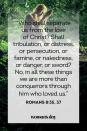 <p>“Who shall separate us from the love of Christ? Shall tribulation, or distress, or persecution, or famine, or nakedness, or danger, or sword? No, in all these things we are more than conquerors through him who loved us.”</p><p><strong>The Good News: </strong>God gives us the power to overcome any circumstance, no matter how daunting or overwhelming.</p>