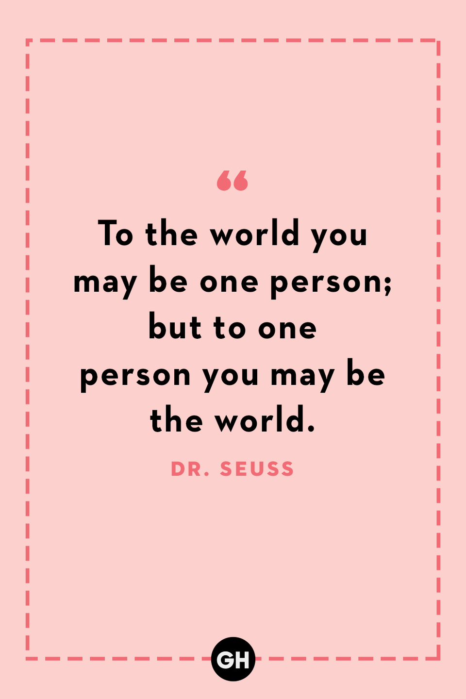 <p>To the world you may be one person; but to one person you may be the world.</p>