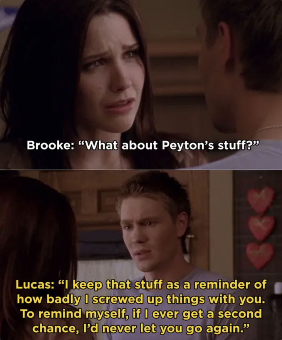 Lucas telling Brooke that he keeps Peyton's stuff as a reminder of how badly he screwed up with Brooke