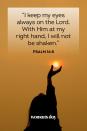 <p>"I keep my eyes always on the Lord. With Him at my right hand, I will not be shaken." — Psalm 16:8</p><p><strong>The Good News:</strong> With a heart full of hope and eyes focused on God, one cannot be distracted or shaken from unknowing and evil occurrences.</p>