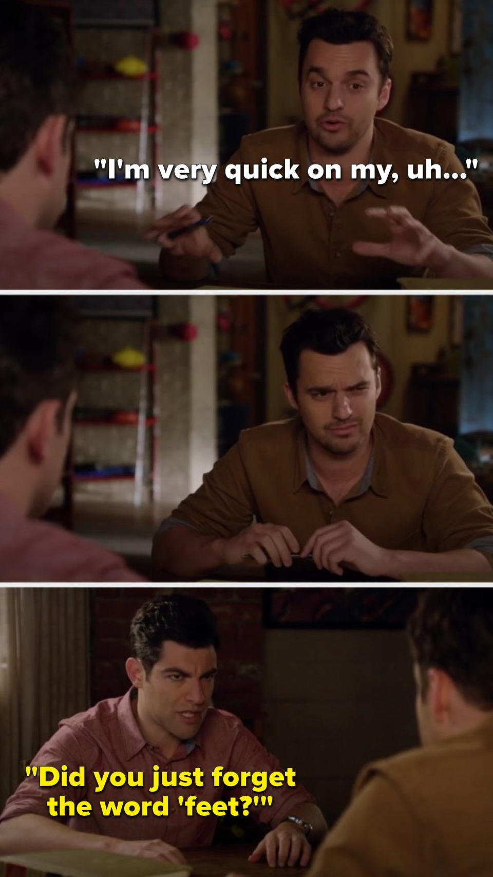 Nick says, "I'm very quick on my, uh," he thinks, and Schmidt says, "Did you just forget the word 'feet'?"