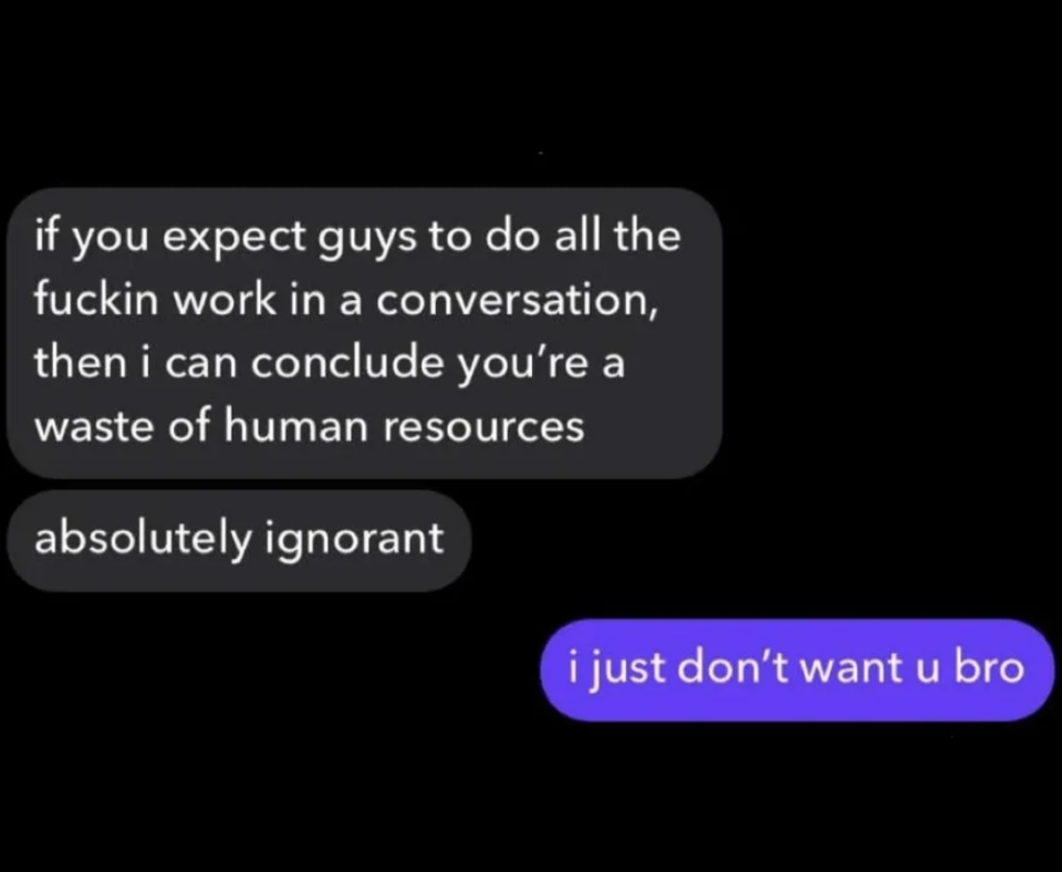 Comment: "If you expect guys to do all the fuckin work in a conversation, then i can conclude you're a waste of human resources"; response: "I just don't want u bro"