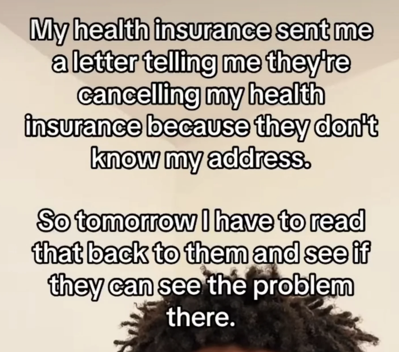 Text on image: "My health insurance sent me a letter telling me they're cancelling my health insurance because they don't know my address. So tomorrow I have to read that back to them and see if they can see the problem there."