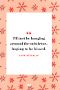 <p>I'll just be hanging around the mistletoe, hoping to be kissed.</p><p><strong>RELATED: </strong><a href="https://www.goodhousekeeping.com/life/relationships/g3721/quotes-about-love/" rel="nofollow noopener" target="_blank" data-ylk="slk:122 Best Love Quotes That Prove True Romance Really Does Exists" class="link ">122 Best Love Quotes That Prove True Romance Really Does Exists</a></p>