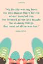 <p>"My Daddy was my hero. He was always there for me when I needed him. He listened to me and taught me so many things. But most of all he was fun."</p>