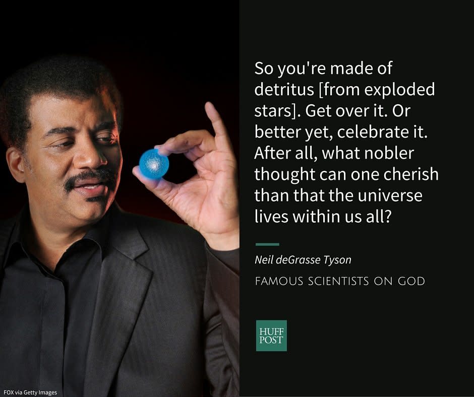 Neil deGrasse Tyson is an astrophysicist and a popular television science expert.&nbsp;He told The Huffington Post thathe&nbsp;isn't convinced by religious arguments about the existence of a "Judeo-Christian" god that is all-powerful and all-good, especially when he observes the death and suffering caused by natural disasters.&nbsp;Still, he told <a href="http://bigthink.com/think-tank/neil-degrasse-tyson-atheist-or-agnostic" target="_blank">Big Think</a> that while he's often "claimed by atheists," he's actually more of an agnostic.<br /><br />In<a href="http://www.haydenplanetarium.org/tyson/buy/books/death-by-black-hole" target="_blank">&nbsp;<i>Death By Black Hole</i>,</a>&nbsp;a collection of science essays, Tyson <a href="http://www.haydenplanetarium.org/tyson/read/quotes-by-neil-degrasse-tyson/science-quotes" target="_blank">writes</a>:<br /><br /><i>"So you're made of detritus [from exploded stars]. Get over it. Or better yet, celebrate it. After all, what nobler thought can one cherish than that the universe lives within us all?"</i>