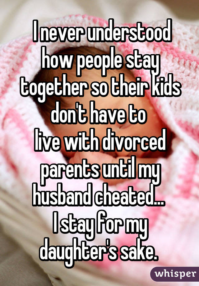  I never understood how people stay together so their kids don't have to  live with divorced parents until my husband cheated...  I stay for my daughter's sake. 