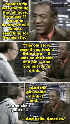 Bill Cosby has a history of telling stories and jokes about Spanish Fly (an alleged aphrodisiac) — including in this interview with Larry King. This is one of those messed-up celeb stories that took years for people to realize how messed up it is, but in the context of the allegations against Cosby, it's far more disturbing.