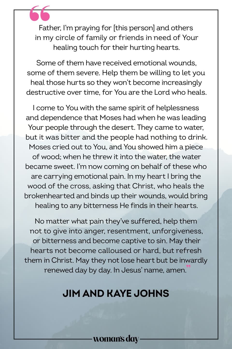 <p>Father, I'm praying for [this person] and others in my circle of family or friends in need of Your healing touch for their hurting hearts.</p><p>Some of them have received emotional wounds, some of them severe. Help them be willing to let you heal those hurts so they won't become increasingly destructive over time, for You are the Lord who heals. </p><p>I come to You with the same spirit of helplessness and dependence that Moses had when he was leading Your people through the desert. They came to water, but it was bitter and the people had nothing to drink. Moses cried out to You, and You showed him a piece of wood; when he threw it into the water, the water became sweet. I'm now coming on behalf of these who are carrying emotional pain. In my heart I bring the wood of the cross, asking that Christ, who heals the brokenhearted and binds up their wounds, would bring healing to any bitterness He finds in their hearts. </p><p>No matter what pain they've suffered, help them not to give into anger, resentment, unforgiveness, or bitterness and become captive to sin. May their hearts not become calloused or hard, but refresh them in Christ. May they not lose heart but be inwardly renewed day by day. In Jesus' name, amen.</p><p>— <em>Jim and Kaye Johns</em></p>