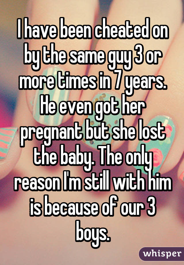 I have been cheated on by the same guy 3 or more times in 7 years. He even got her pregnant but she lost the baby. The only reason I'm still with him is because of our 3 boys.