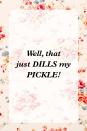 <p>"Well, that just DILLS my PICKLE!"</p>