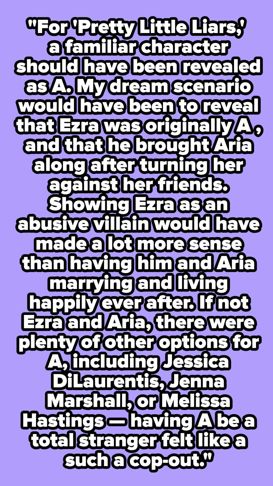 "For 'Pretty Little Liars,' a familiar character should have been revealed as A. My dream scenario would have been to reveal that Ezra was originally A."