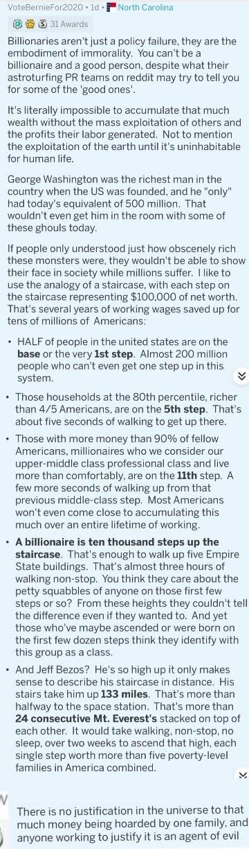 The math:The bottom 50% in the US have a median net worth of $122K — so, around the first step. You can also look at the chart here and see once you get to 80%, the number is $558K (fifth step), and 90% would bring you to $1.2 million, or close to 12 steps.As for the billionaire math — if each step is worth $100,000, then to have a net worth of over $1 billion, you'd need to climb 10,000 steps. Jeff Bezos has a net worth of $151 billion, so you'd need to walk 151 x 10,000 steps or 1,510,000 steps. There's no exact measure for how many stair steps are in a mile because it depends on the height of each step, but let's go with this estimate that there are about 3,727 stair steps in a mile. That would mean you'd walk about 405 miles, a much higher estimate than above (we can assume this was using an old net worth for Bezos that wasn't as high, and perhaps a different number of steps in a mile). This is about 74 Mt. Everests.