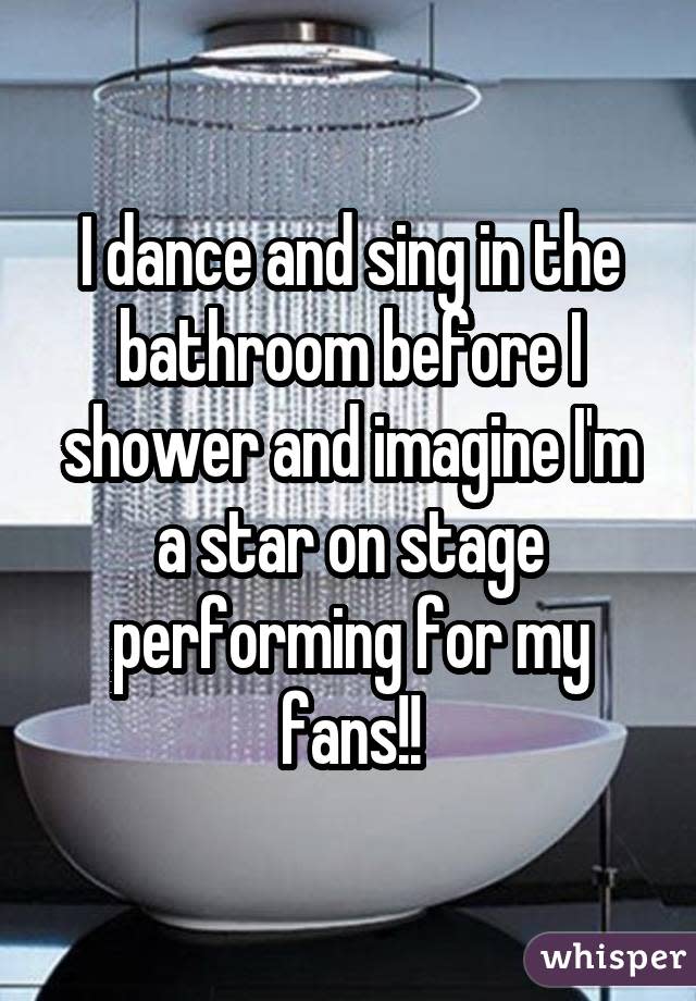 I dance and sing in the bathroom before I shower and imagine I'm a star on stage performing for my fans!!