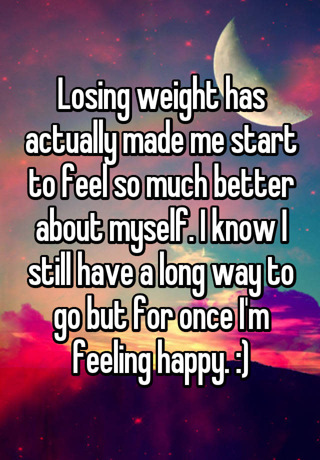 Losing weight has actually made me start to feel so much better about myself. I know I still have a long way to go but for once I'm feeling happy. :)