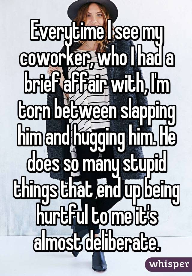 Everytime I see my coworker, who I had a brief affair with, I'm torn between slapping him and hugging him. He does so many stupid things that end up being hurtful to me it's almost deliberate.