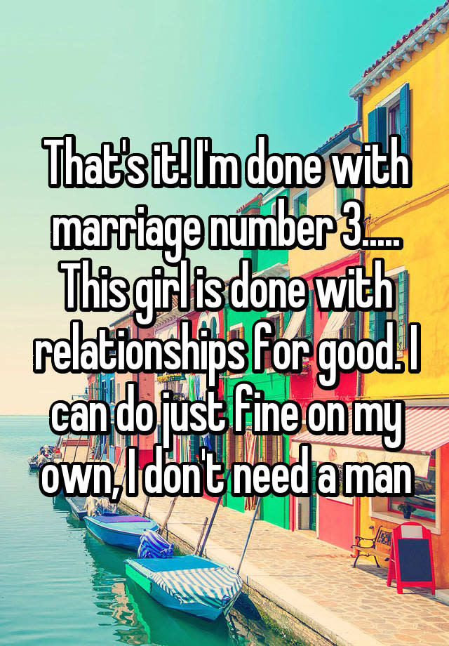 That's it! I'm done with marriage number 3..... This girl is done with relationships for good. I can do just fine on my own, I don't need a man