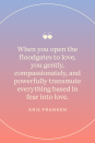 <p>"When you open the floodgates to love, you gently, compassionately, and powerfully transmute everything based in fear into love," Franken wrote in <em><a href="https://www.amazon.com/Call-Intuition-Recognize-Instinct-Insight/dp/0738765937?tag=syn-yahoo-20&ascsubtag=%5Bartid%7C10072.g.40772066%5Bsrc%7Cyahoo-us" rel="nofollow noopener" target="_blank" data-ylk="slk:The Call of Intuition: How to Recognize & Honor Your Intuition, Instinct & Insight" class="link ">The Call of Intuition: How to Recognize & Honor Your Intuition, Instinct & Insight</a>.</em></p>