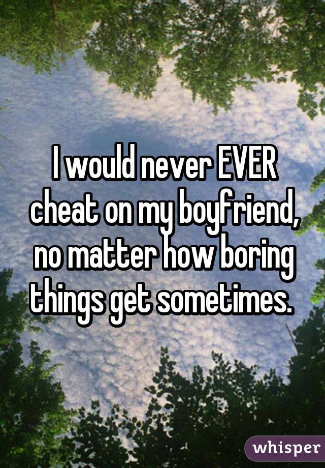 I would never EVER cheat on my boyfriend, no matter how boring things get sometimes.