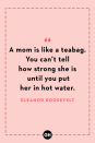 <p>A mom is like a teabag. You can’t tell how strong she is until you put her in hot water.</p>