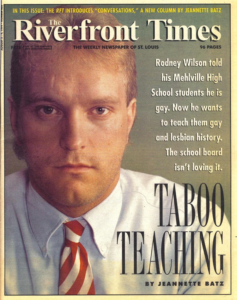 A story about Rodney Wilson made the cover of The Riverfront Times in August 1994 after he came out as gay to his class. Wilson was a high school teacher at the Mehlville R-IX School District in St. Louis from 1990-1997. He founded LGBT History Month in 1994.