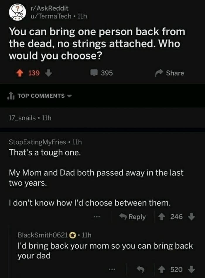 "You can bring one person back from the dead; who would you choose?" "That's a tough one; my mom and dad both passed away in the last two years, don't know how I'd choose between them"; "I'd bring back your mom so you can bring back your dad"