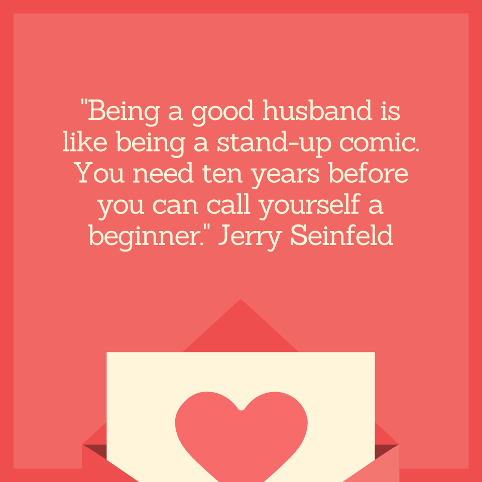 "Being a good husband is like being a stand-up comic. You need ten years before you can call yourself a beginner." Jerry Seinfeld