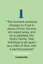 <p>“The moment someone chooses to trust in Jesus Christ, his sins are wiped away, and he is adopted into God's family. That individual is set apart as a child of God, with a sacred purpose.” — Charles Stanley</p>