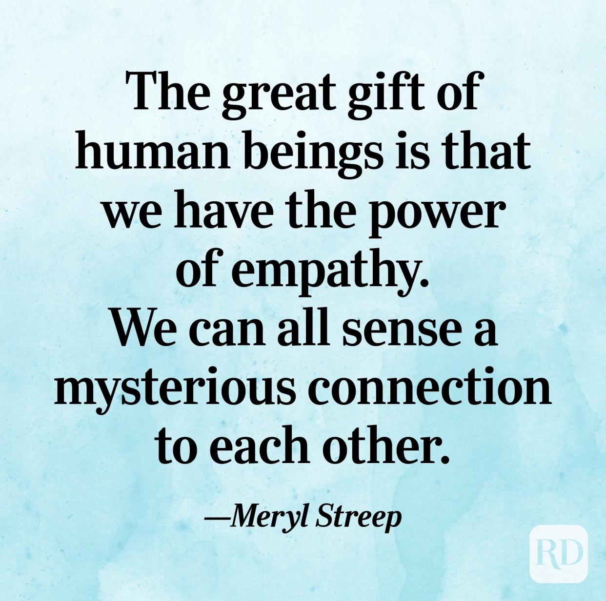 "The great gift of human beings is that we have the power of empathy. We can all sense a mysterious connection to each other." —Meryl Streep