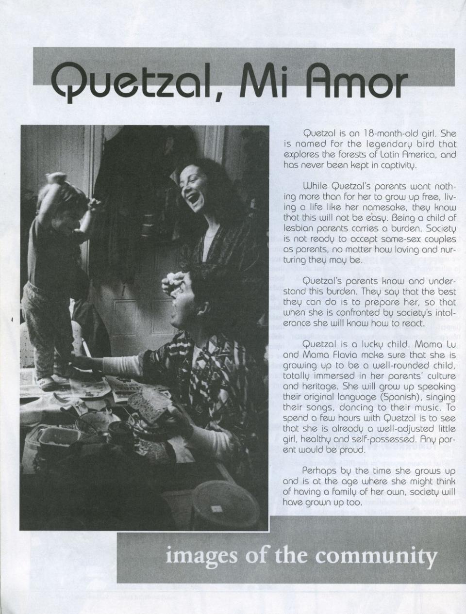 A 1994 May/June article from Oakland’s bimonthly magazine: Third Force. It was a special edition on gender and sexuality and it presented text alongside black and white photographs of my mothers and me when I was 18 months old. In the article, the photographer and author Rick<br>Rocamora wrote: “Perhaps by the time Quetzal grows up and is at the age where she might think of having a family of her own, society will have grown up too.” This reflection is what started my own project about my family. And I question: has society finally grown up? I am now 31 years old and my mothers are in their 60s. <span class="copyright">Courtesy of Rick Rocamora</span>