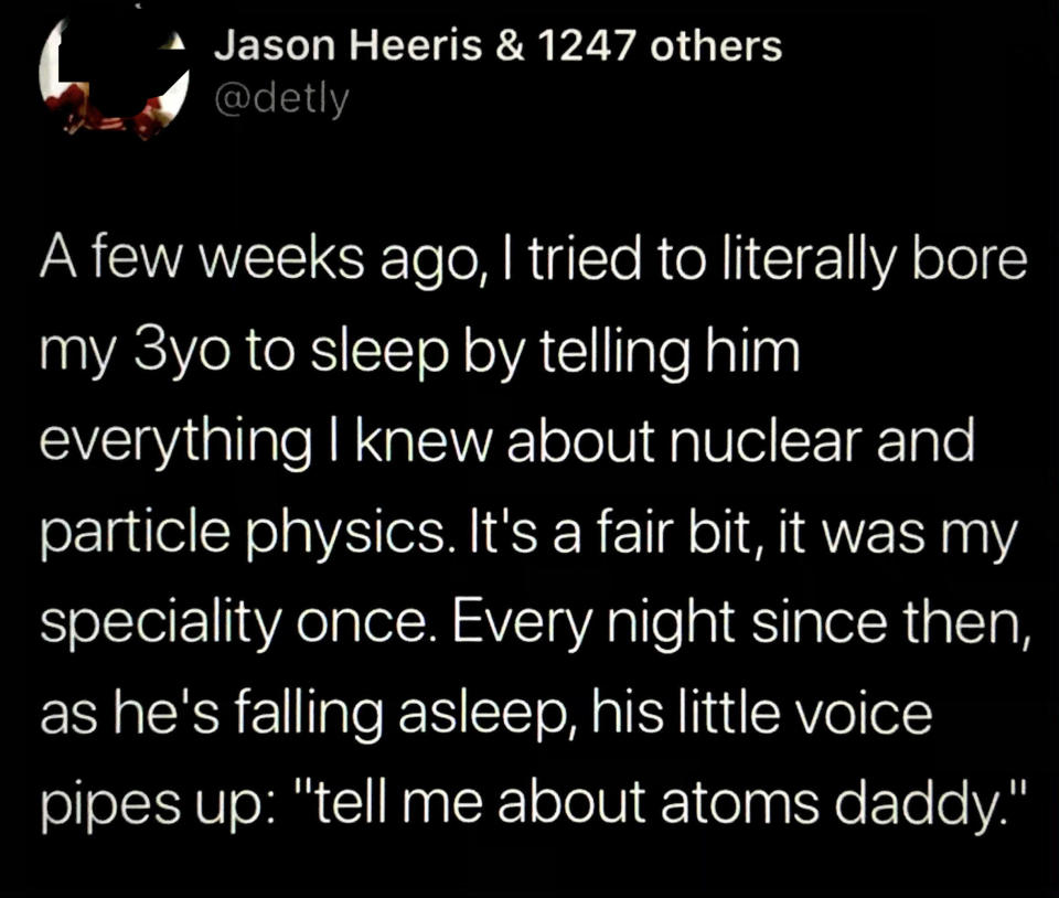Person tried to bore their 3-year-old to sleep by telling him everything they know about nuclear and particle physics (their specialty), and every night since then, as he's falling asleep, his little voice pipes up, "Tell me about atoms, Daddy"
