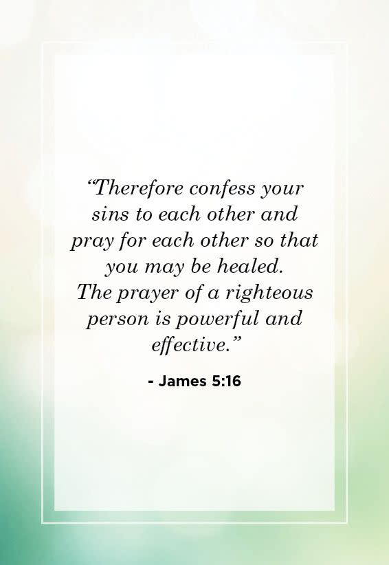 <p>“Therefore confess your sins to each other and pray for each other so that you may be healed. The prayer of a righteous person is powerful and effective.” </p>