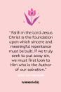 <p>“Faith in the Lord Jesus Christ is the foundation upon which sincere and meaningful repentance must be built. If we truly seek to put away sin, we must first look to Him who is the Author of our salvation.” — Ezra Taft Benson</p>