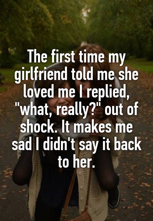 The first time my girlfriend told me she loved me I replied, "what, really?" out of shock. It makes me sad I didn