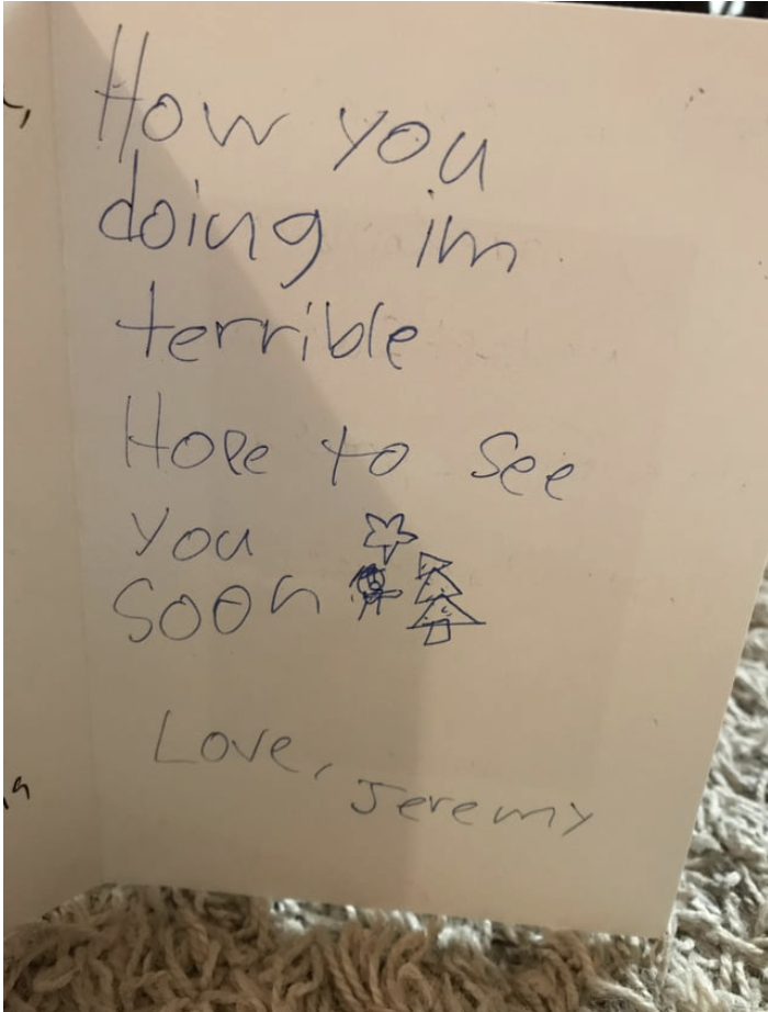 <div><p>"How you doing? I'm terrible. Hope to see you soon. Love, Jeremy"</p></div><span> u/a9lj75 / Via <a href="https://go.redirectingat.com?id=74679X1524629&sref=https%3A%2F%2Fwww.buzzfeed.com%2Fmikespohr%2F16-hilariously-weird-christmas-cards&url=https%3A%2F%2Fwww.reddit.com%2Fr%2FFunnyandSad%2Fcomments%2Fa9lj75%2Fchristmas_card_from_my_nephew_is_probably_the%2F&xcust=6896264%7CBF-VERIZON&xs=1" rel="nofollow noopener" target="_blank" data-ylk="slk:reddit.com;elm:context_link;itc:0;sec:content-canvas" class="link ">reddit.com</a></span>