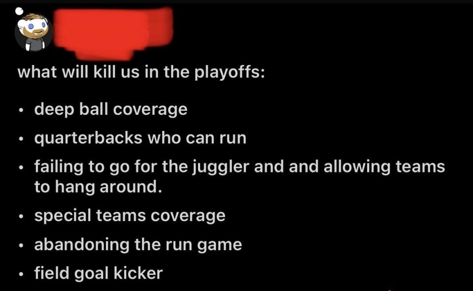 "What will kill us in the playoffs: deep ball coverage, quarterbacks who can run, failing to go for the juggler and allowing teams to hand around, special teams coverage, abandoning the run game, and field goal kicker"