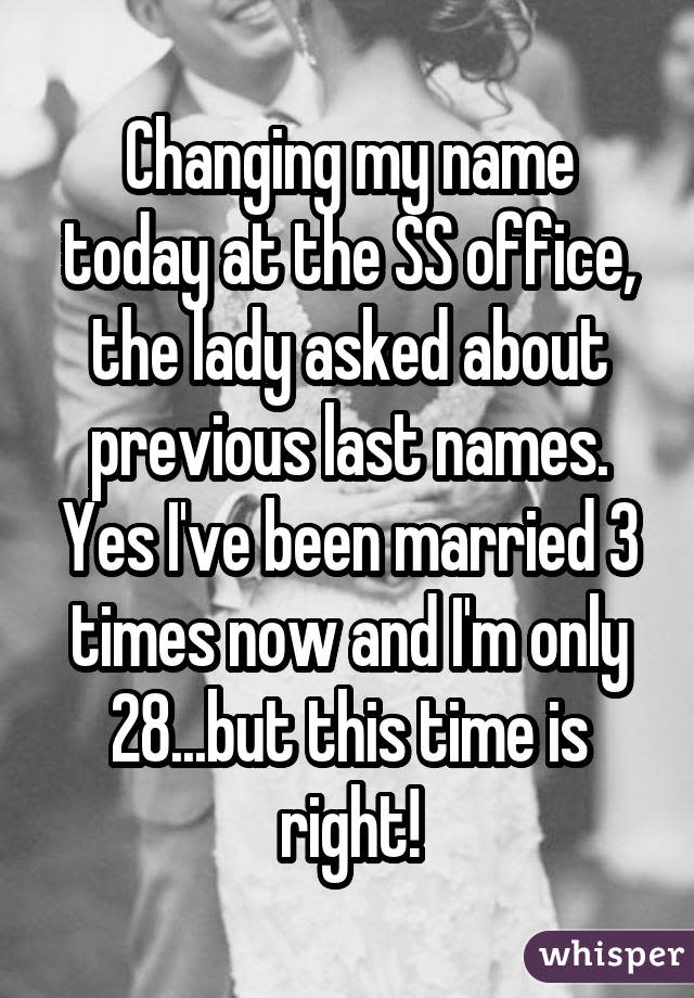 Changing my name today at the SS office, the lady asked about previous last names. Yes I've been married 3 times now and I'm only 28...but this time is right!