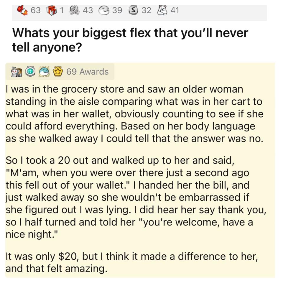 This person's biggest flex: They saw an older woman in the grocery store counting her cart contents against what was in her wallet, so they gave her a $20 bill and said "Ma'am, when you were over there this fell out of your wallet" and walked way