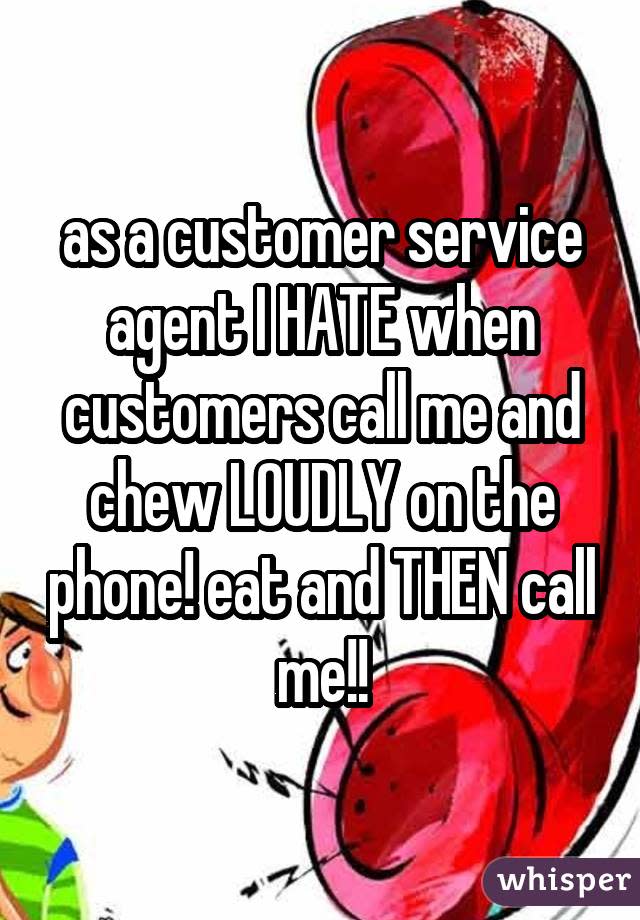 as a customer service agent I HATE when customers call me and chew LOUDLY on the phone! eat and THEN call me!!